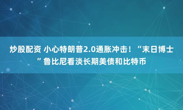 炒股配资 小心特朗普2.0通胀冲击！“末日博士”鲁比尼看淡长期美债和比特币