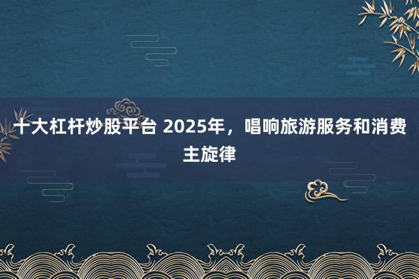 十大杠杆炒股平台 2025年，唱响旅游服务和消费主旋律