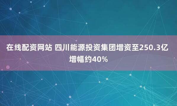 在线配资网站 四川能源投资集团增资至250.3亿 增幅约40%