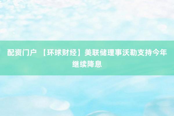 配资门户 【环球财经】美联储理事沃勒支持今年继续降息