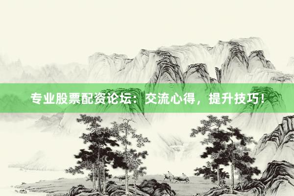 专业股票配资论坛：交流心得，提升技巧！