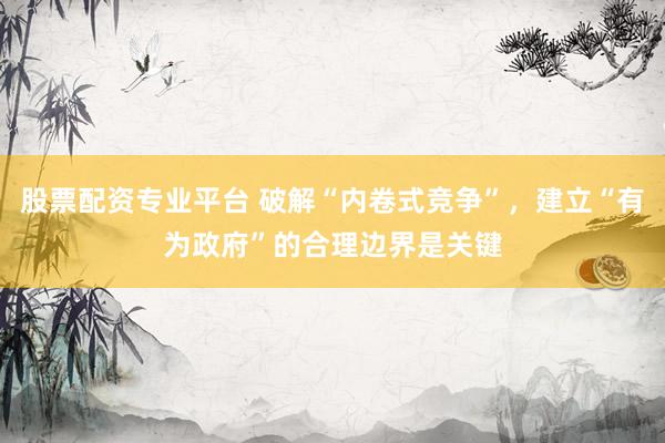 股票配资专业平台 破解“内卷式竞争”，建立“有为政府”的合理边界是关键