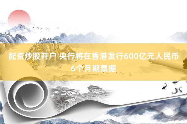 配资炒股开户 央行将在香港发行600亿元人民币6个月期票据