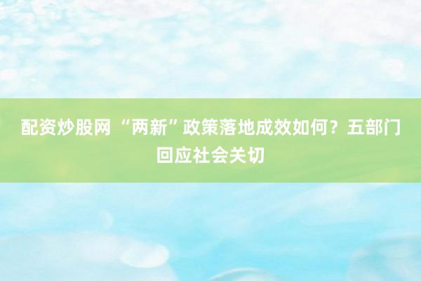 配资炒股网 “两新”政策落地成效如何？五部门回应社会关切
