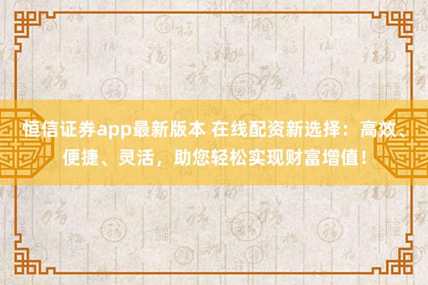恒信证券app最新版本 在线配资新选择：高效、便捷、灵活，助您轻松实现财富增值！