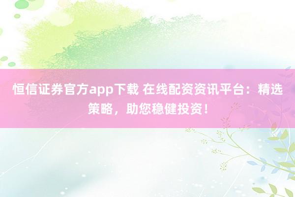 恒信证券官方app下载 在线配资资讯平台：精选策略，助您稳健投资！