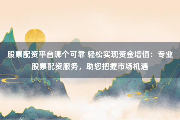 股票配资平台哪个可靠 轻松实现资金增值：专业股票配资服务，助您把握市场机遇
