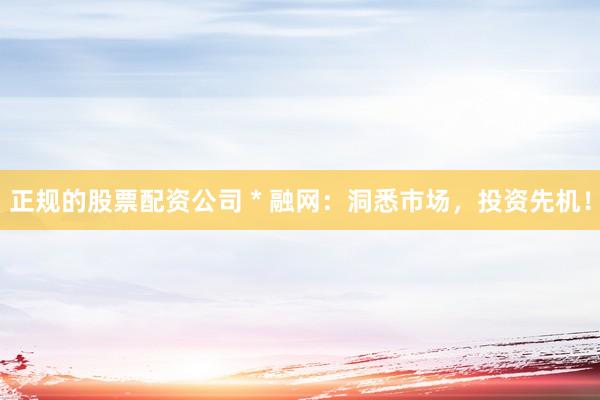 正规的股票配资公司 * 融网：洞悉市场，投资先机！
