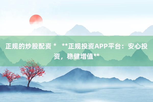 正规的炒股配资 *   **正规投资APP平台：安心投资，稳健增值**