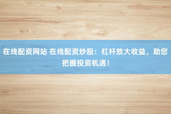 在线配资网站 在线配资炒股：杠杆放大收益，助您把握投资机遇！