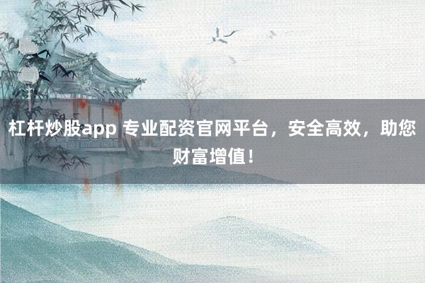 杠杆炒股app 专业配资官网平台，安全高效，助您财富增值！