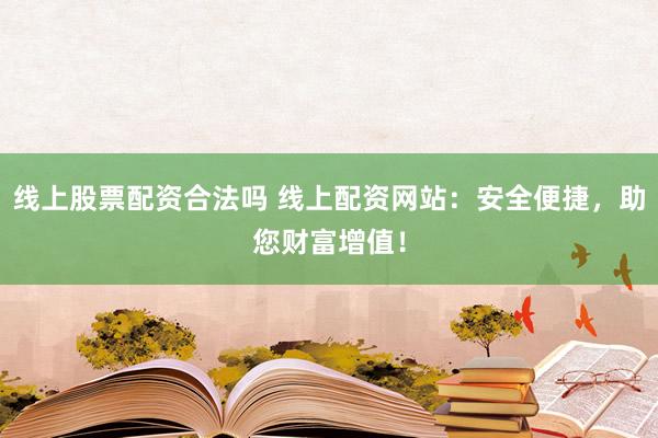 线上股票配资合法吗 线上配资网站：安全便捷，助您财富增值！