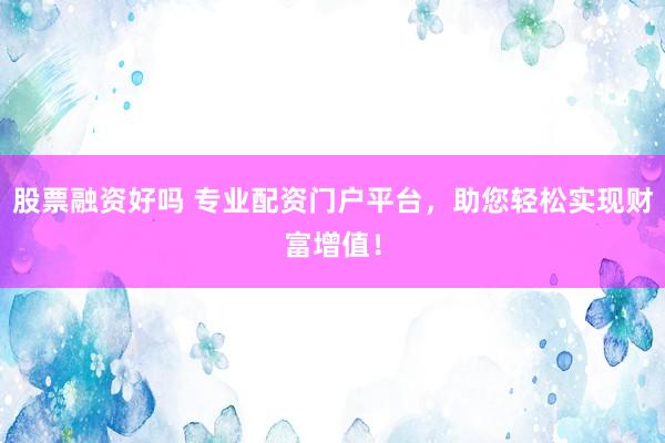 股票融资好吗 专业配资门户平台，助您轻松实现财富增值！