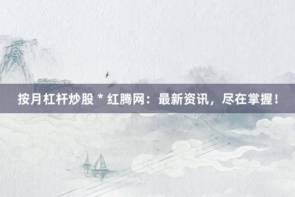 按月杠杆炒股 * 红腾网：最新资讯，尽在掌握！