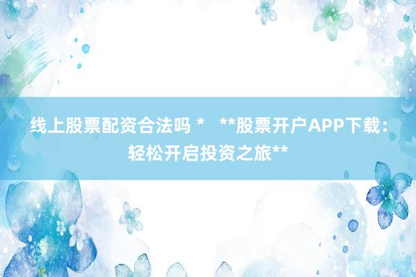 线上股票配资合法吗 *   **股票开户APP下载：轻松开启投资之旅**