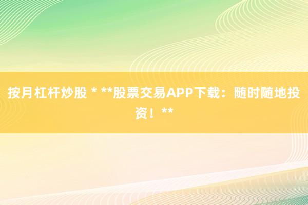 按月杠杆炒股 * **股票交易APP下载：随时随地投资！**