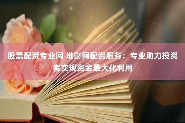 股票配资专业网 堆财网配资服务：专业助力投资者实现资金最大化利用