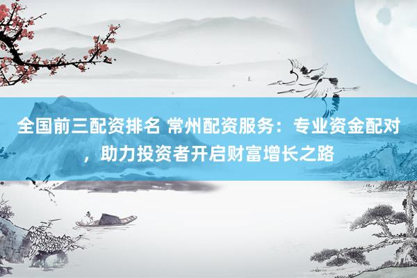 全国前三配资排名 常州配资服务：专业资金配对，助力投资者开启财富增长之路