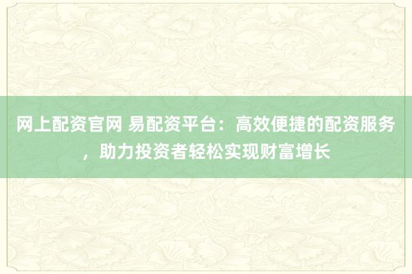 网上配资官网 易配资平台：高效便捷的配资服务，助力投资者轻松实现财富增长