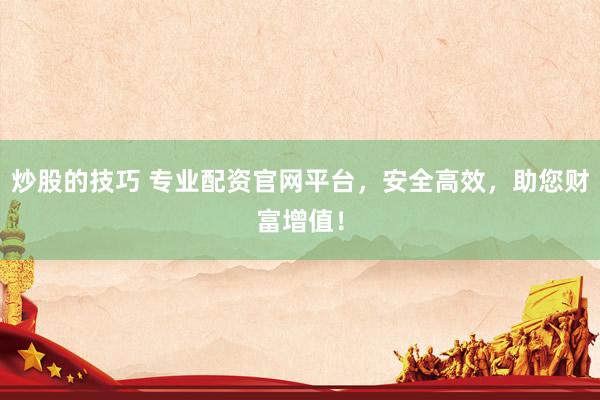 炒股的技巧 专业配资官网平台，安全高效，助您财富增值！