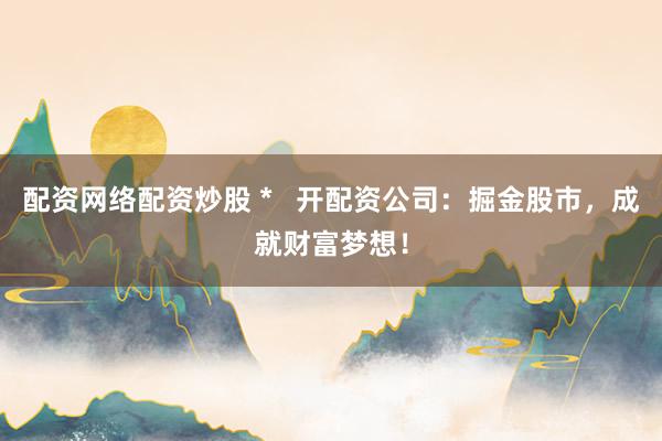 配资网络配资炒股 *   开配资公司：掘金股市，成就财富梦想！