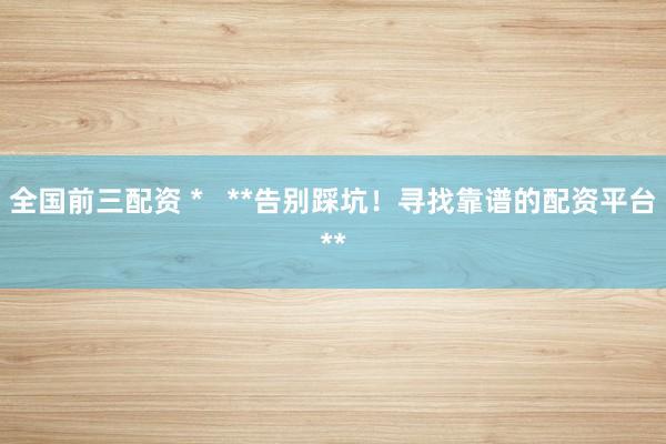 全国前三配资 *   **告别踩坑！寻找靠谱的配资平台**