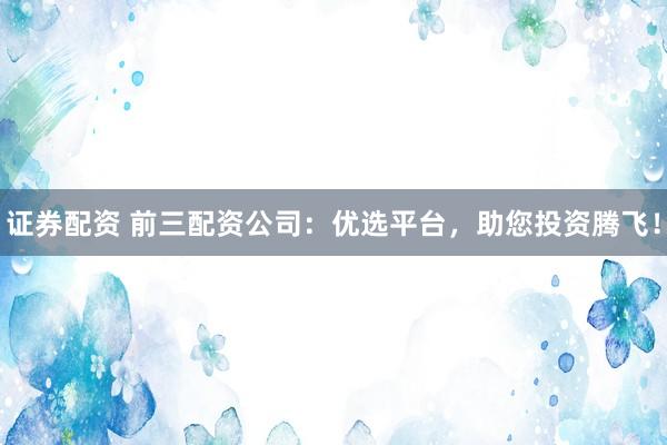 证券配资 前三配资公司：优选平台，助您投资腾飞！