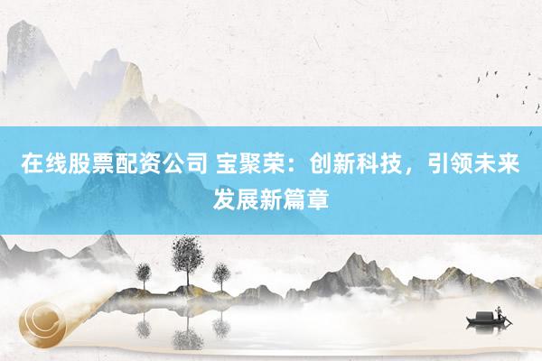 在线股票配资公司 宝聚荣：创新科技，引领未来发展新篇章