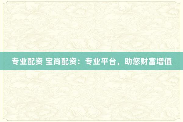 专业配资 宝尚配资：专业平台，助您财富增值