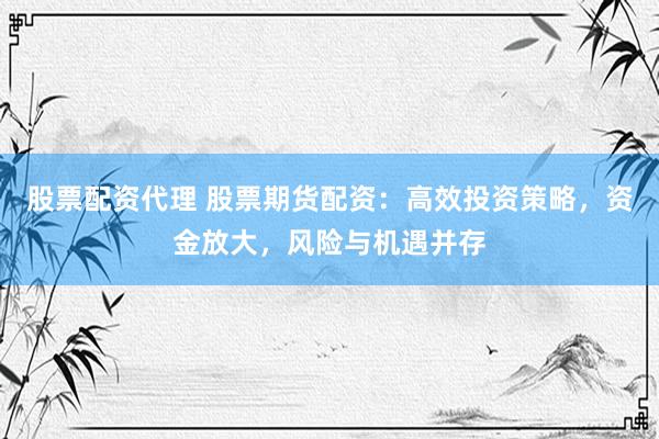 股票配资代理 股票期货配资：高效投资策略，资金放大，风险与机遇并存