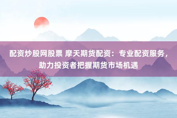 配资炒股网股票 摩天期货配资：专业配资服务，助力投资者把握期货市场机遇