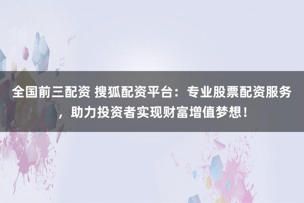全国前三配资 搜狐配资平台：专业股票配资服务，助力投资者实现财富增值梦想！