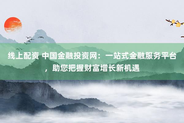 线上配资 中国金融投资网：一站式金融服务平台，助您把握财富增长新机遇