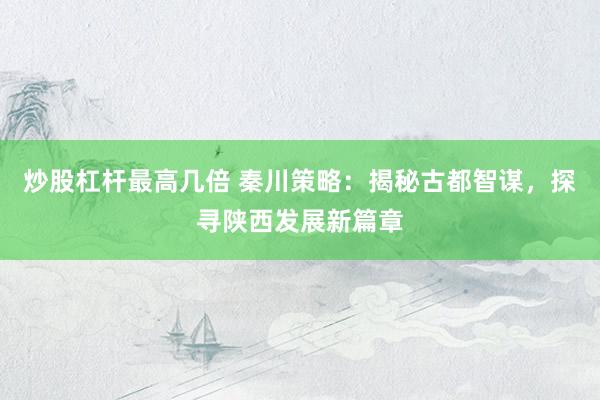 炒股杠杆最高几倍 秦川策略：揭秘古都智谋，探寻陕西发展新篇章