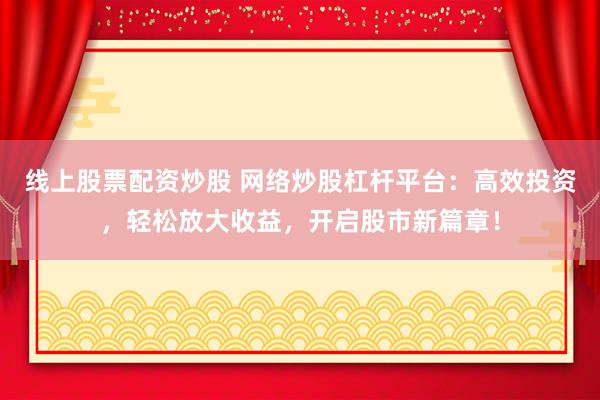 线上股票配资炒股 网络炒股杠杆平台：高效投资，轻松放大收益，开启股市新篇章！