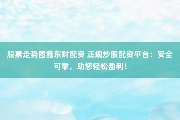 股票走势图鑫东财配资 正规炒股配资平台：安全可靠，助您轻松盈利！