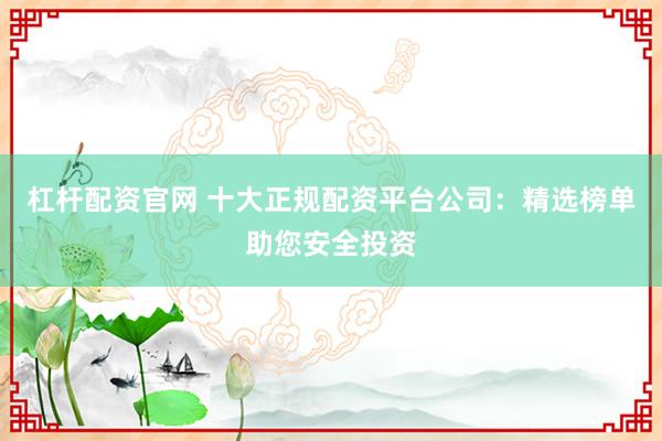 杠杆配资官网 十大正规配资平台公司：精选榜单助您安全投资