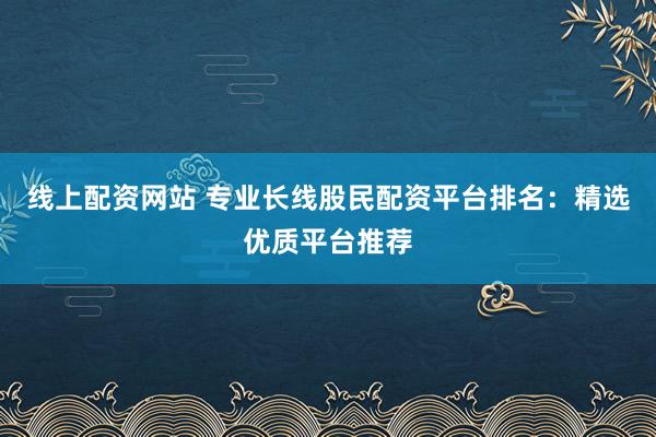 线上配资网站 专业长线股民配资平台排名：精选优质平台推荐