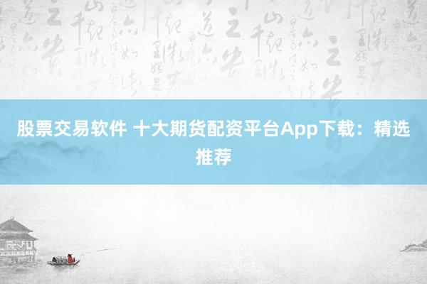 股票交易软件 十大期货配资平台App下载：精选推荐