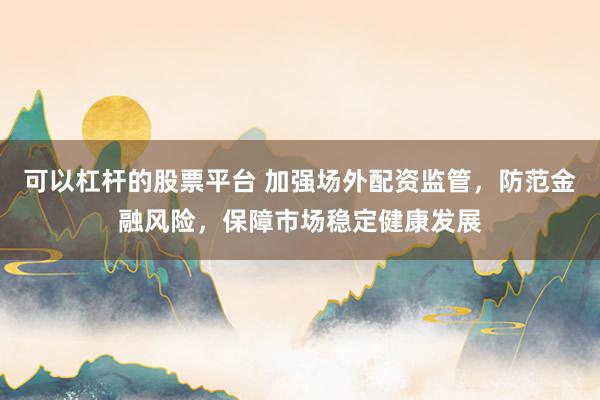 可以杠杆的股票平台 加强场外配资监管，防范金融风险，保障市场稳定健康发展