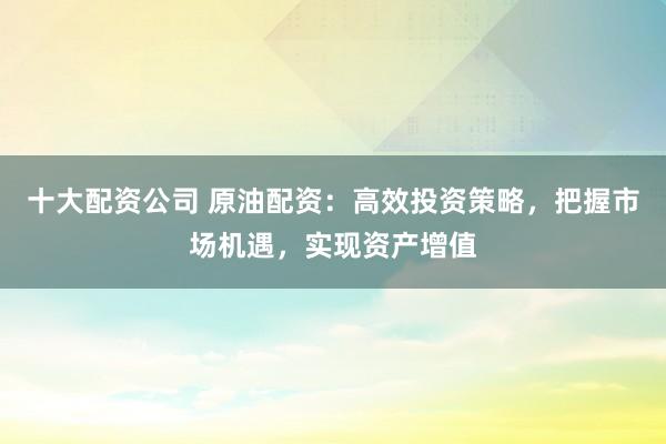 十大配资公司 原油配资：高效投资策略，把握市场机遇，实现资产增值