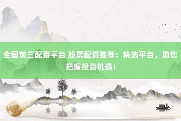 全国前三配资平台 股票配资推荐：精选平台，助您把握投资机遇！