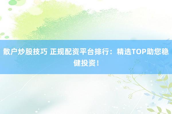散户炒股技巧 正规配资平台排行：精选TOP助您稳健投资！