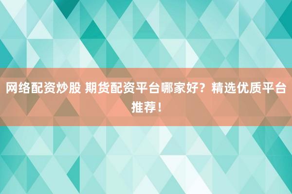 网络配资炒股 期货配资平台哪家好？精选优质平台推荐！