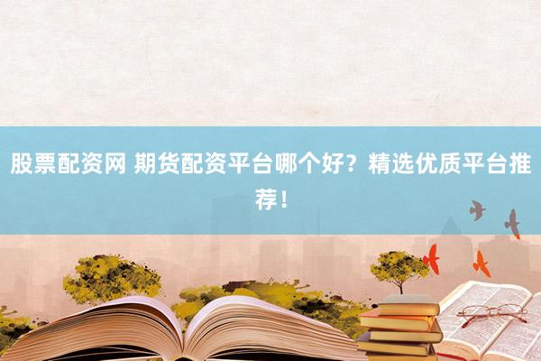股票配资网 期货配资平台哪个好？精选优质平台推荐！