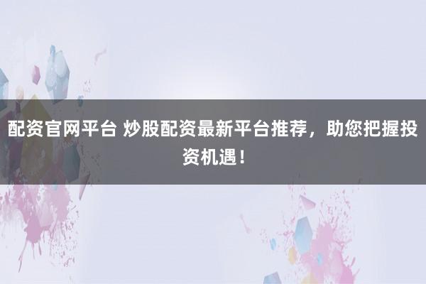 配资官网平台 炒股配资最新平台推荐，助您把握投资机遇！
