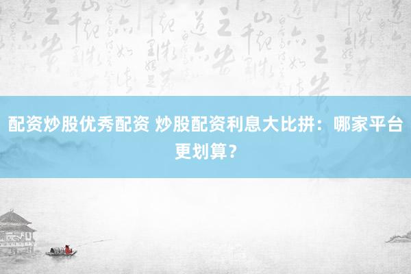 配资炒股优秀配资 炒股配资利息大比拼：哪家平台更划算？
