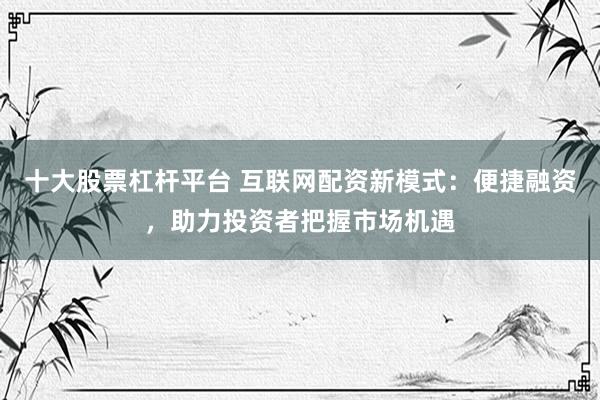 十大股票杠杆平台 互联网配资新模式：便捷融资，助力投资者把握市场机遇