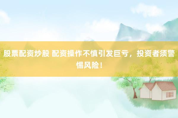 股票配资炒股 配资操作不慎引发巨亏，投资者须警惕风险！