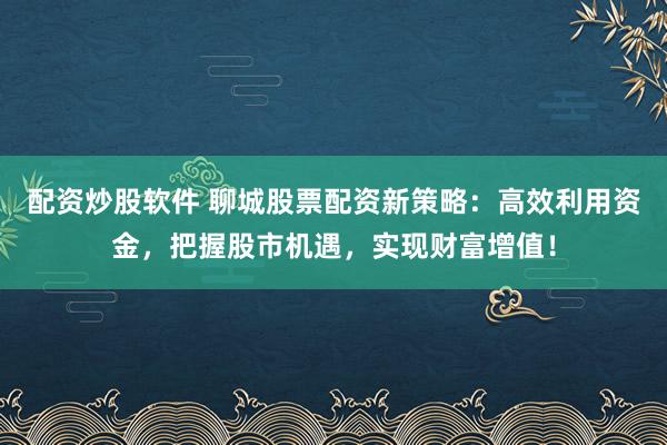 配资炒股软件 聊城股票配资新策略：高效利用资金，把握股市机遇，实现财富增值！